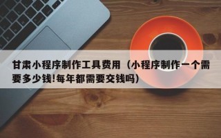 宁津甘肃小程序制作工具费用（小程序制作一个需要多少钱!每年都需要交钱吗）