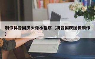 宁津制作抖音国庆头像小程序（抖音国庆图像制作）