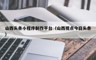 宁津山西头条小程序制作平台（山西视点今日头条）